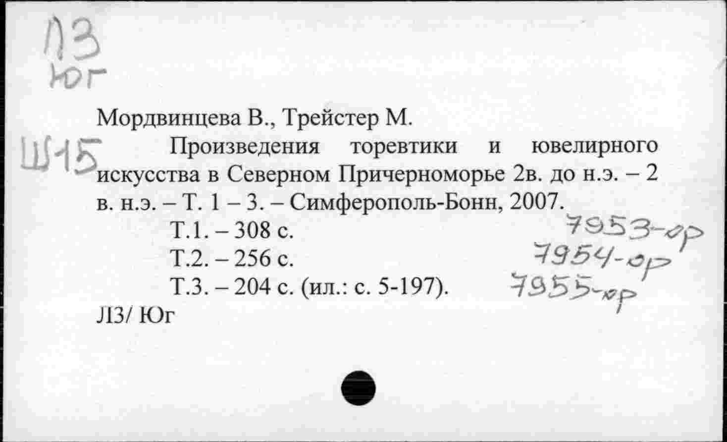 ﻿№ Рог
Мордвинцева В., Трейстер М.
Произведения торевтики и ювелирного искусства в Северном Причерноморье 2в. до н.э. - 2
в. н.э. - T. 1 - 3. - Симферополь-Бонн, 2007.
Т.1.-308 с.	^S-53-^p»
Т.2. - 256 с.
Т.3.-204 с. (ил.: с. 5-197).
ЛЗ/ Юг	'